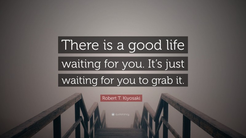 Robert T. Kiyosaki Quote: “There is a good life waiting for you. It’s just waiting for you to grab it.”