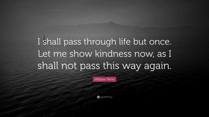 William Penn Quote: “I shall pass through life but once. Let me show kindness now, as I shall not pass this way again.”