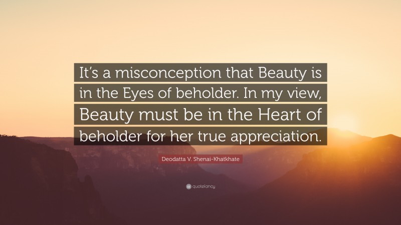 Deodatta V. Shenai-Khatkhate Quote: “It’s a misconception that Beauty is in the Eyes of beholder. In my view, Beauty must be in the Heart of beholder for her true appreciation.”