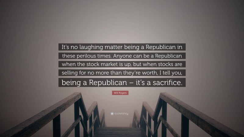 Will Rogers Quote: “It’s no laughing matter being a Republican in these perilous times. Anyone can be a Republican when the stock market is up, but when stocks are selling for no more than they’re worth, I tell you, being a Republican – it’s a sacrifice.”