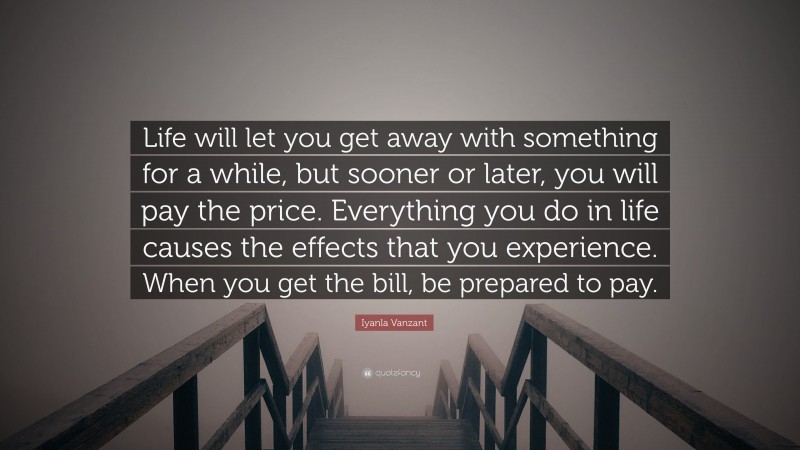 Iyanla Vanzant Quote: “Life will let you get away with something for a while, but sooner or later, you will pay the price. Everything you do in life causes the effects that you experience. When you get the bill, be prepared to pay.”