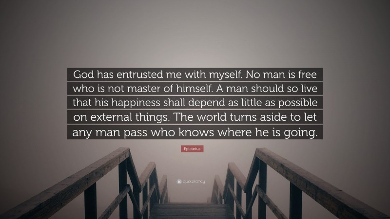 Epictetus Quote: “God has entrusted me with myself. No man is free who is not master of himself. A man should so live that his happiness shall depend as little as possible on external things. The world turns aside to let any man pass who knows where he is going.”