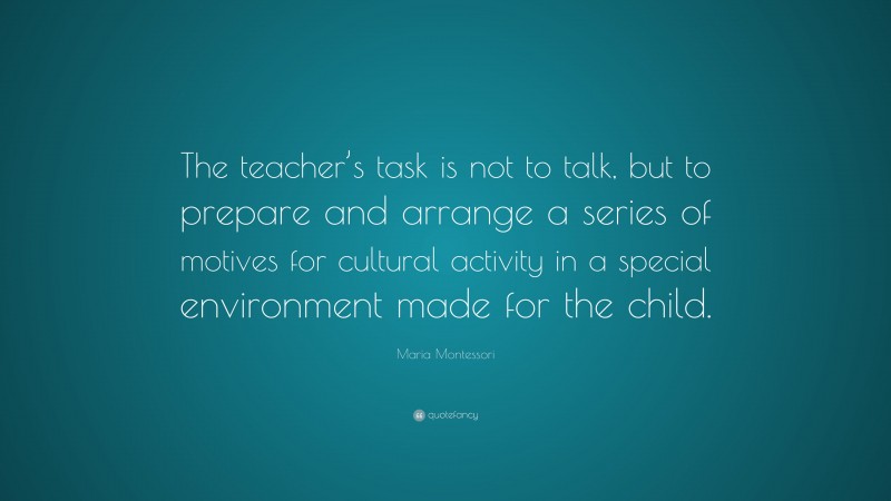 Maria Montessori Quote: “The teacher’s task is not to talk, but to prepare and arrange a series of motives for cultural activity in a special environment made for the child.”