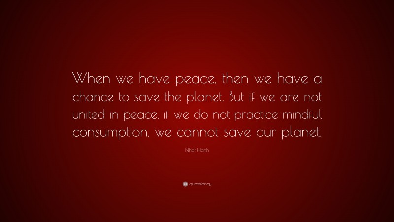 Nhat Hanh Quote: “When we have peace, then we have a chance to save the planet. But if we are not united in peace, if we do not practice mindful consumption, we cannot save our planet.”