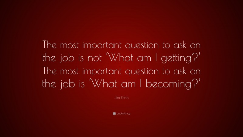 Jim Rohn Quote: “The most important question to ask on the job is not ‘What am I getting?’ The most important question to ask on the job is ‘What am I becoming?’”