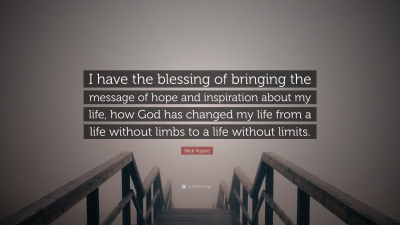 Nick Vujicic Quote: “I have the blessing of bringing the message of hope and inspiration about my life, how God has changed my life from a life without limbs to a life without limits.”