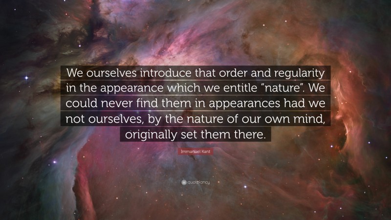 Immanuel Kant Quote: “We ourselves introduce that order and regularity in the appearance which we entitle “nature”. We could never find them in appearances had we not ourselves, by the nature of our own mind, originally set them there.”