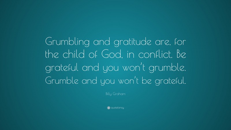 Billy Graham Quote: “Grumbling and gratitude are, for the child of God, in conflict. Be grateful and you won’t grumble. Grumble and you won’t be grateful.”