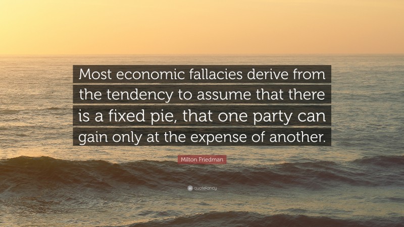 Milton Friedman Quote: “Most economic fallacies derive from the tendency to assume that there is a fixed pie, that one party can gain only at the expense of another.”