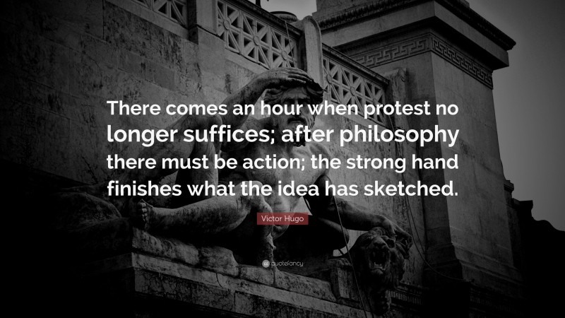 Victor Hugo Quote: “There comes an hour when protest no longer suffices; after philosophy there must be action; the strong hand finishes what the idea has sketched.”