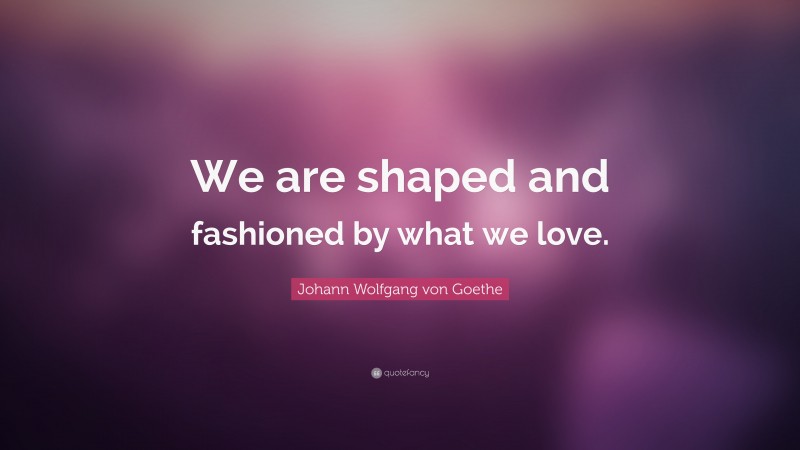 Johann Wolfgang von Goethe Quote: “We are shaped and fashioned by what we love.”