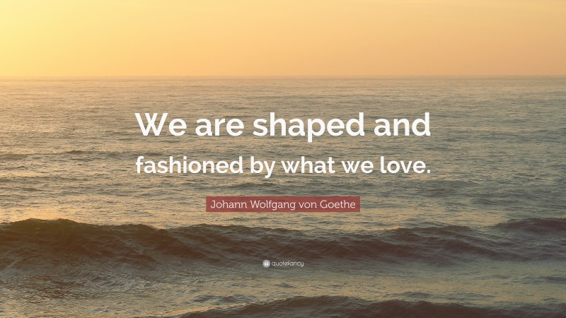 Johann Wolfgang von Goethe Quote: “We are shaped and fashioned by what we love.”