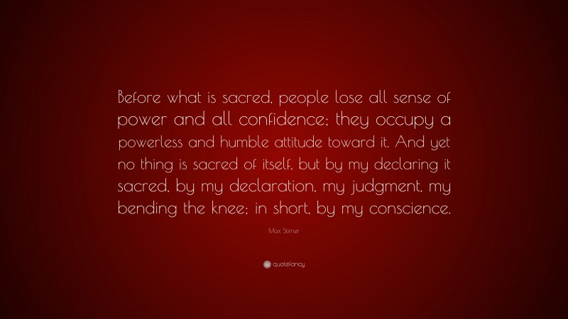 Max Stirner Quote: “Before what is sacred, people lose all sense of power and all confidence; they occupy a powerless and humble attitude toward it. And yet no thing is sacred of itself, but by my declaring it sacred, by my declaration, my judgment, my bending the knee; in short, by my conscience.”