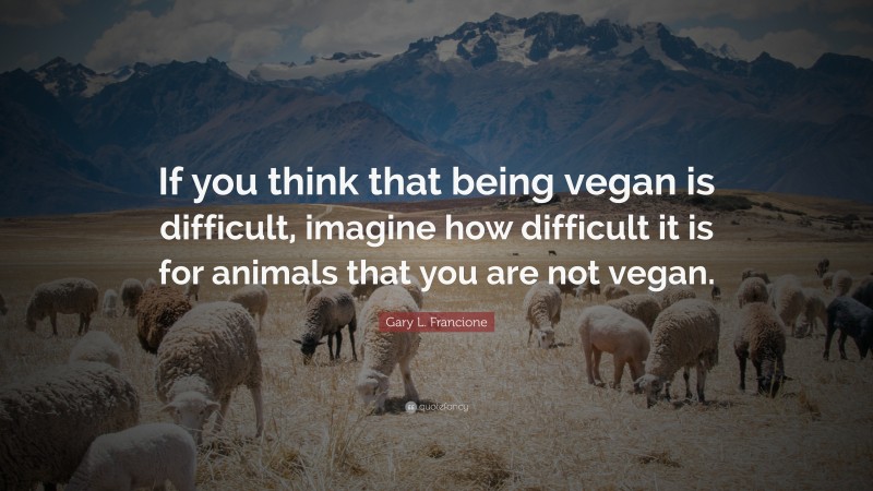 Gary L. Francione Quote: “If you think that being vegan is difficult, imagine how difficult it is for animals that you are not vegan.”