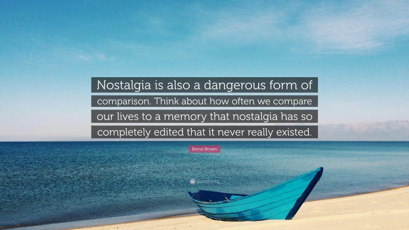 Brené Brown Quote: “Nostalgia is also a dangerous form of comparison. Think about how often we compare our lives to a memory that nostalgia has so completely edited that it never really existed.”