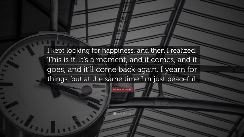 Nicole Kidman Quote: “I kept looking for happiness, and then I realized: This is it. It’s a moment, and it comes, and it goes, and it’ll come back again. I yearn for things, but at the same time I’m just peaceful.”