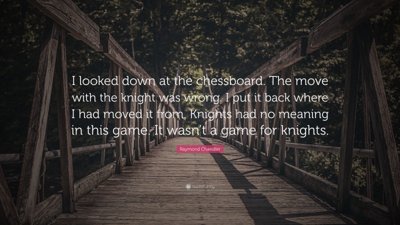 Raymond Chandler Quote: “I looked down at the chessboard. The move with the knight was wrong. I put it back where I had moved it from. Knights had no meaning in this game. It wasn’t a game for knights.”