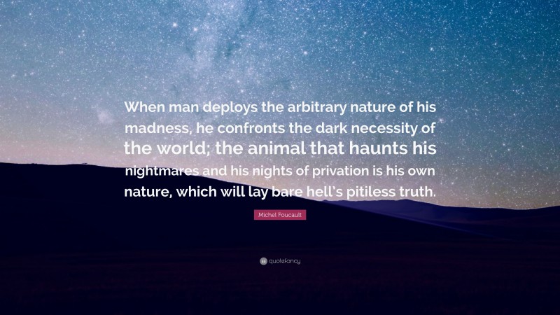 Michel Foucault Quote: “When man deploys the arbitrary nature of his madness, he confronts the dark necessity of the world; the animal that haunts his nightmares and his nights of privation is his own nature, which will lay bare hell’s pitiless truth.”