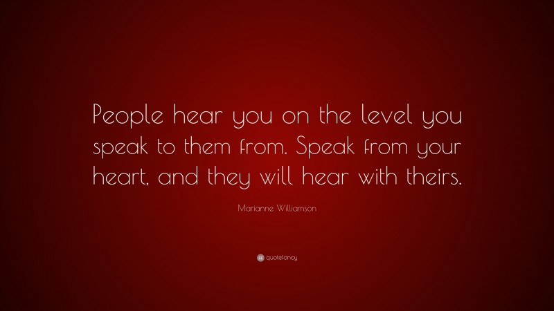 Marianne Williamson Quote: “People hear you on the level you speak to them from. Speak from your heart, and they will hear with theirs.”