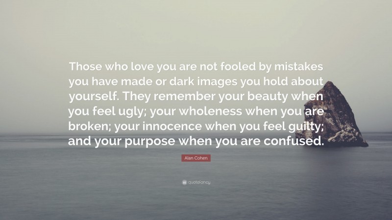 Alan Cohen Quote: “Those who love you are not fooled by mistakes you have made or dark images you hold about yourself. They remember your beauty when you feel ugly; your wholeness when you are broken; your innocence when you feel guilty; and your purpose when you are confused.”