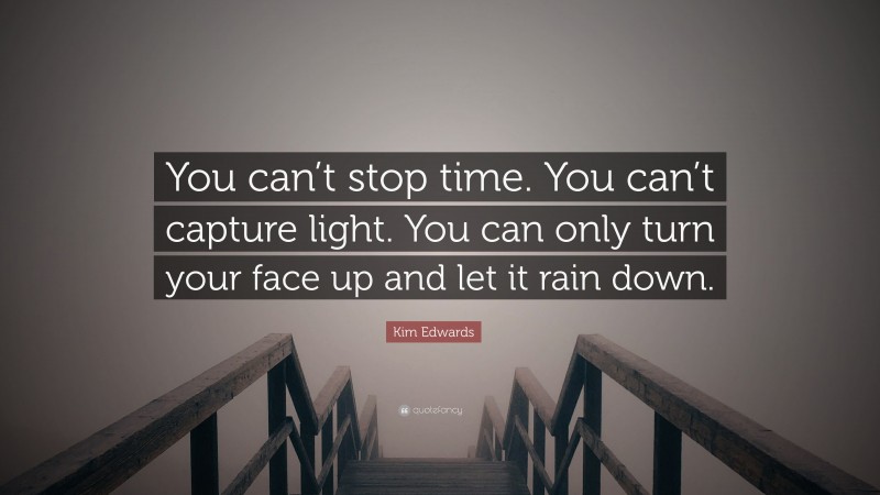Kim Edwards Quote: “You can’t stop time. You can’t capture light. You can only turn your face up and let it rain down.”
