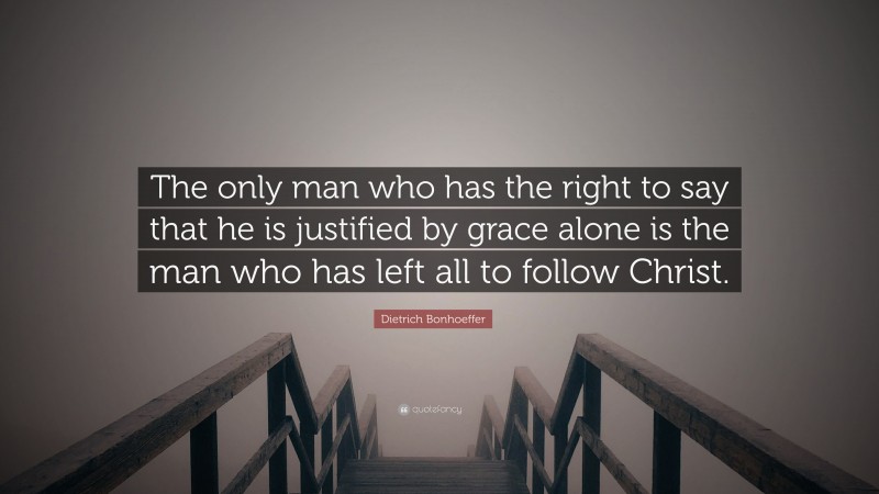 Dietrich Bonhoeffer Quote: “The only man who has the right to say that he is justified by grace alone is the man who has left all to follow Christ.”