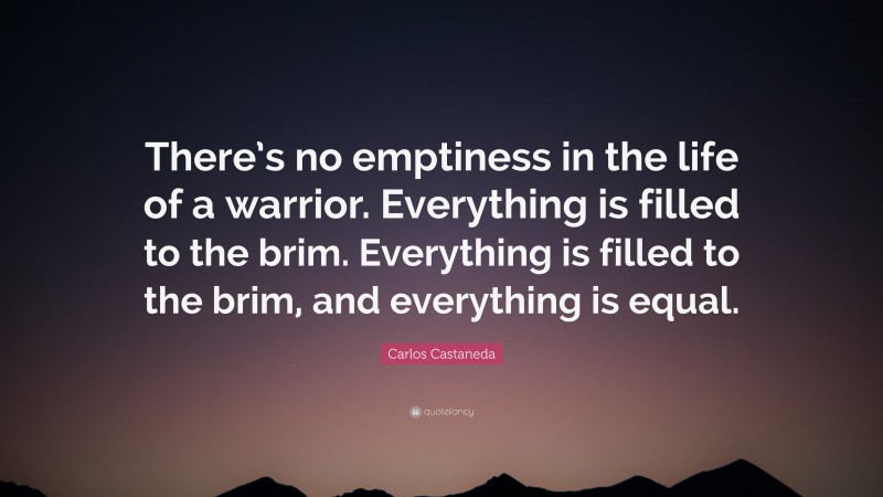 Carlos Castaneda Quote: “There’s no emptiness in the life of a warrior. Everything is filled to the brim. Everything is filled to the brim, and everything is equal.”