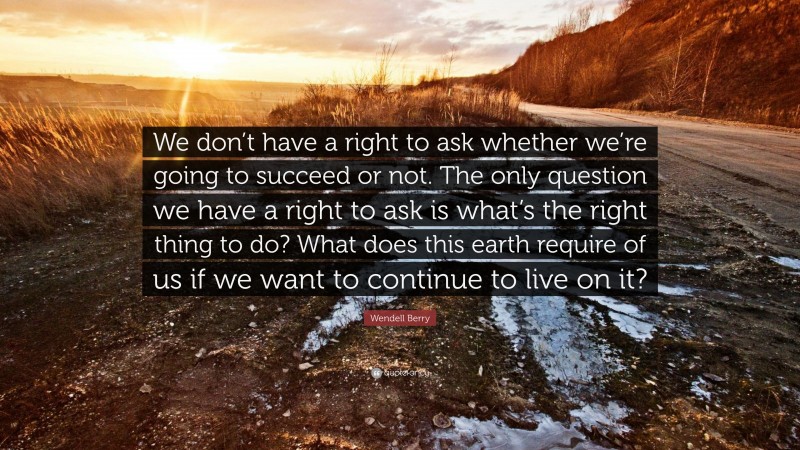 Wendell Berry Quote: “We don’t have a right to ask whether we’re going to succeed or not. The only question we have a right to ask is what’s the right thing to do? What does this earth require of us if we want to continue to live on it?”