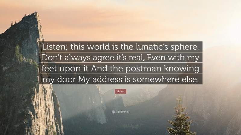 Hafez Quote: “Listen; this world is the lunatic’s sphere, Don’t always agree it’s real, Even with my feet upon it And the postman knowing my door My address is somewhere else.”