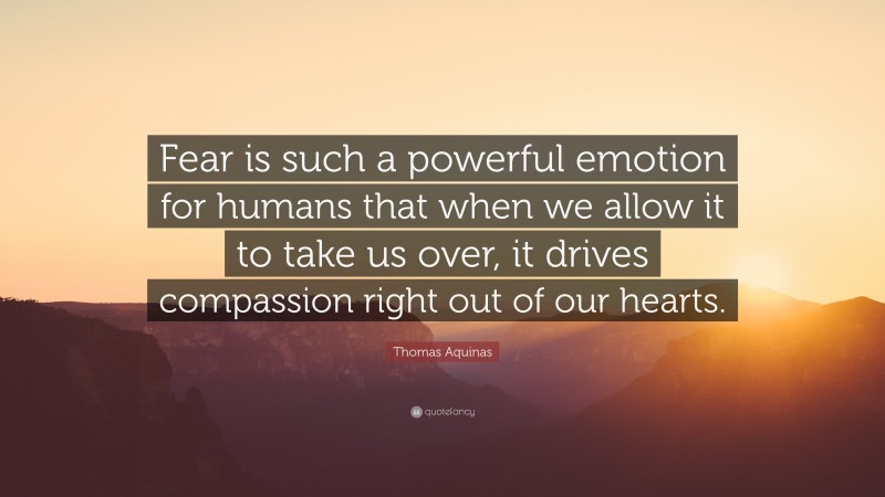 Thomas Aquinas Quote: “Fear is such a powerful emotion for humans that when we allow it to take us over, it drives compassion right out of our hearts.”