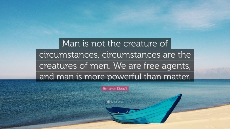 Benjamin Disraeli Quote: “Man is not the creature of circumstances, circumstances are the creatures of men. We are free agents, and man is more powerful than matter.”