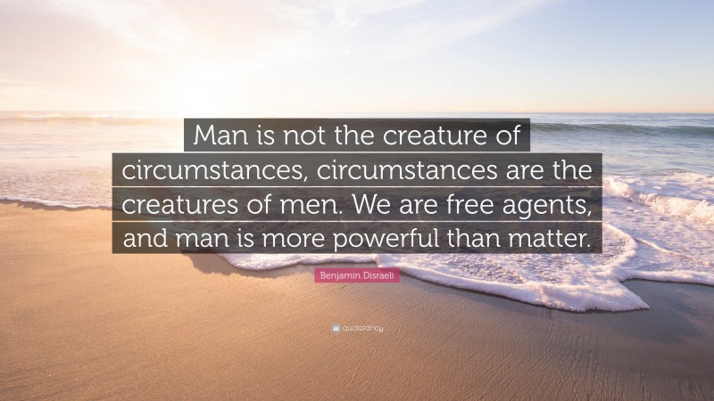 Benjamin Disraeli Quote: “Man is not the creature of circumstances, circumstances are the creatures of men. We are free agents, and man is more powerful than matter.”