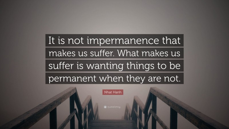 Nhat Hanh Quote: “It is not impermanence that makes us suffer. What makes us suffer is wanting things to be permanent when they are not.”