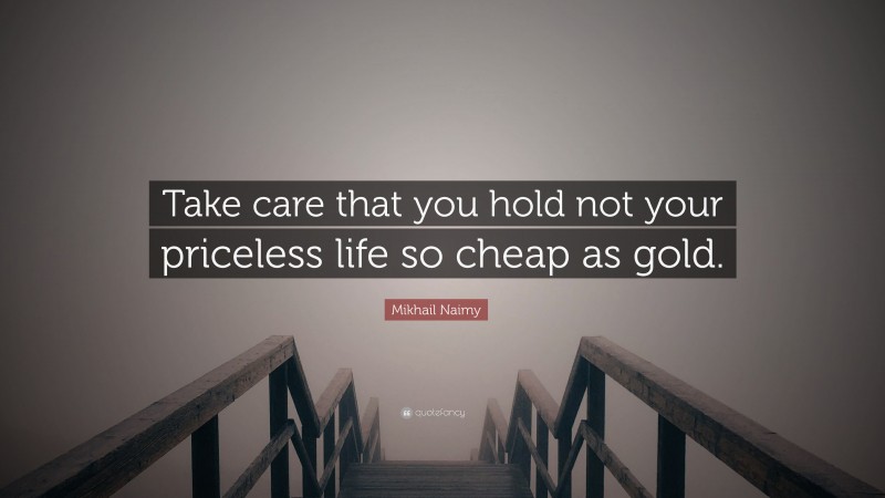 Mikhail Naimy Quote: “Take care that you hold not your priceless life so cheap as gold.”