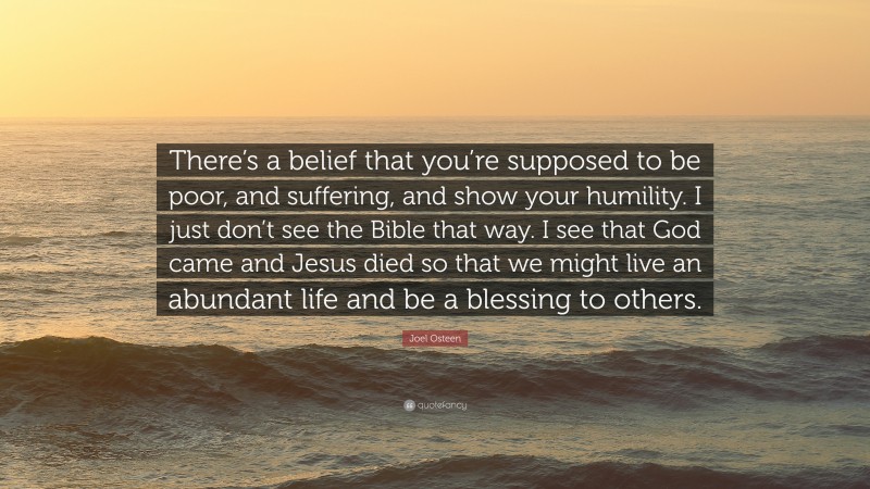 Joel Osteen Quote: “There’s a belief that you’re supposed to be poor, and suffering, and show your humility. I just don’t see the Bible that way. I see that God came and Jesus died so that we might live an abundant life and be a blessing to others.”