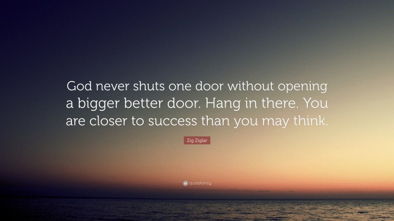 Zig Ziglar Quote: “God never shuts one door without opening a bigger better door. Hang in there. You are closer to success than you may think.”