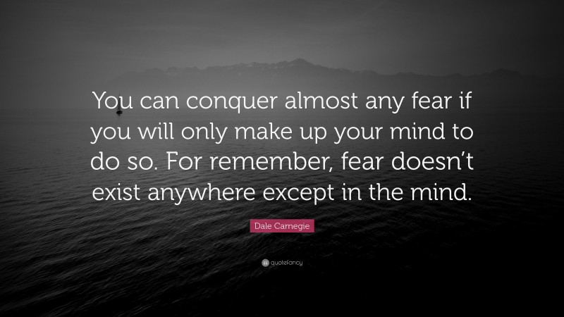Dale Carnegie Quote: “You can conquer almost any fear if you will only make up your mind to do so. For remember, fear doesn’t exist anywhere except in the mind.”