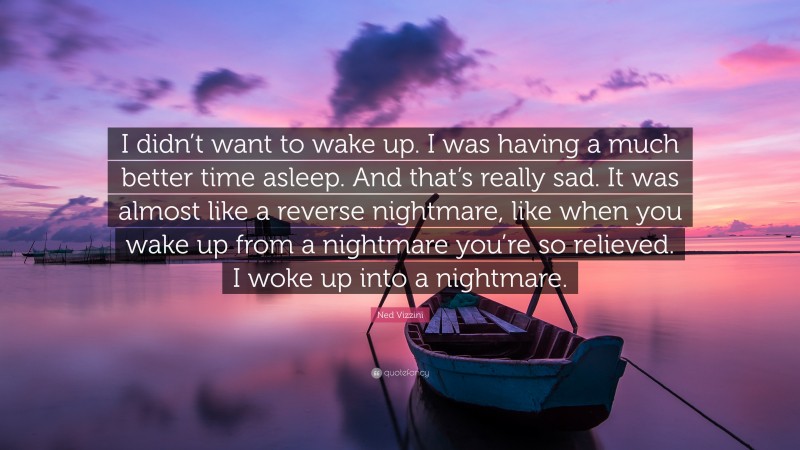 Ned Vizzini Quote: “I didn’t want to wake up. I was having a much better time asleep. And that’s really sad. It was almost like a reverse nightmare, like when you wake up from a nightmare you’re so relieved. I woke up into a nightmare.”