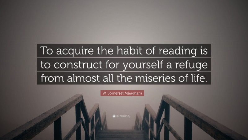 W. Somerset Maugham Quote: “To acquire the habit of reading is to construct for yourself a refuge from almost all the miseries of life.”