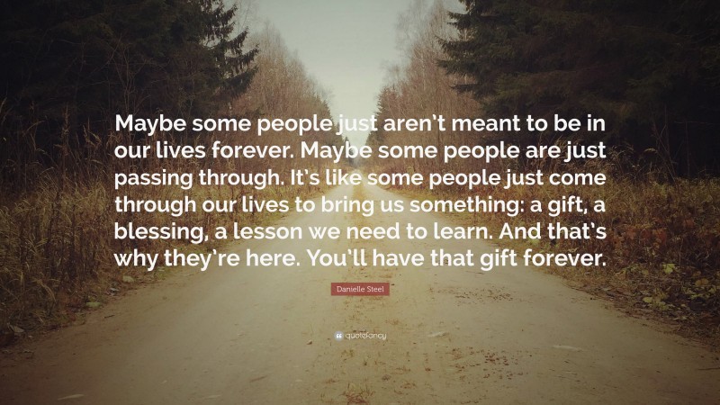 Danielle Steel Quote: “Maybe some people just aren’t meant to be in our lives forever. Maybe some people are just passing through. It’s like some people just come through our lives to bring us something: a gift, a blessing, a lesson we need to learn. And that’s why they’re here. You’ll have that gift forever.”