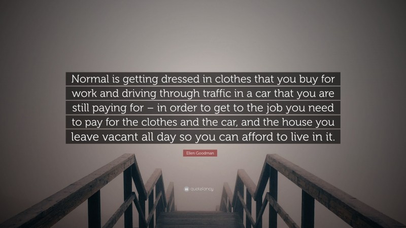 Ellen Goodman Quote: “Normal is getting dressed in clothes that you buy for work and driving through traffic in a car that you are still paying for – in order to get to the job you need to pay for the clothes and the car, and the house you leave vacant all day so you can afford to live in it.”
