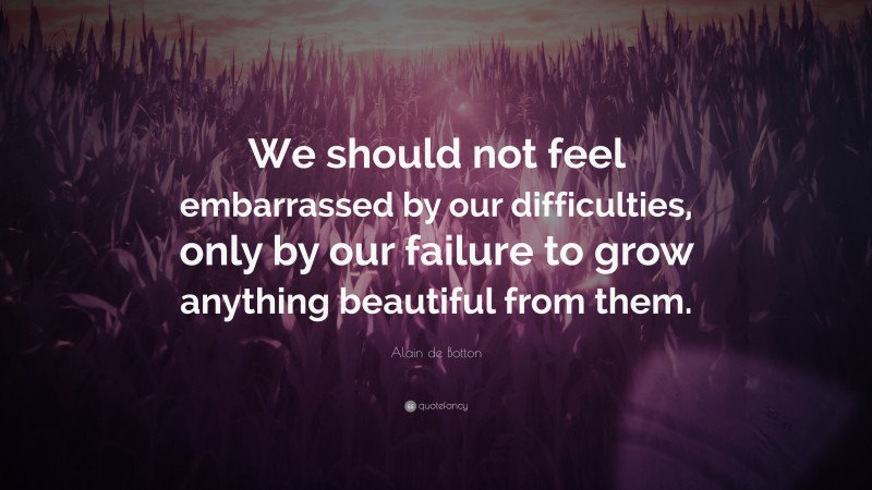 Alain de Botton Quote: “We should not feel embarrassed by our difficulties, only by our failure to grow anything beautiful from them.”