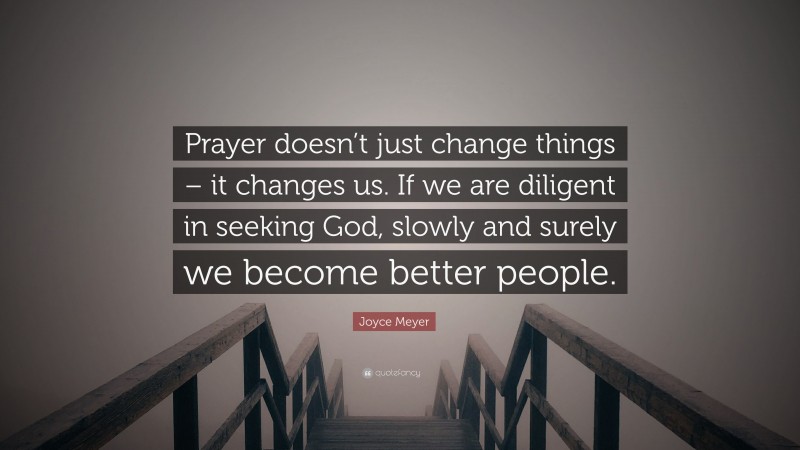 Joyce Meyer Quote: “Prayer doesn’t just change things – it changes us. If we are diligent in seeking God, slowly and surely we become better people.”