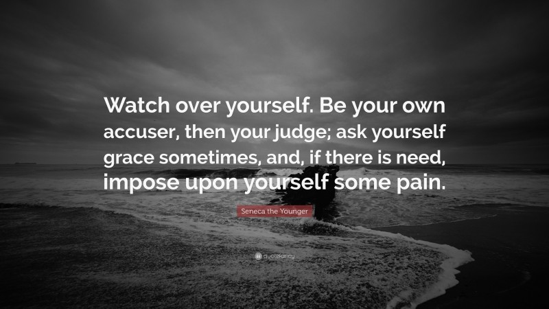 Seneca the Younger Quote: “Watch over yourself. Be your own accuser, then your judge; ask yourself grace sometimes, and, if there is need, impose upon yourself some pain.”