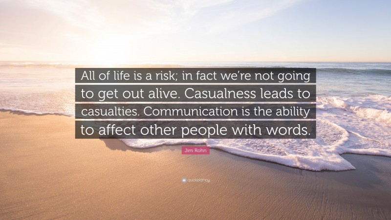 Jim Rohn Quote: “All of life is a risk; in fact we’re not going to get out alive. Casualness leads to casualties. Communication is the ability to affect other people with words.”