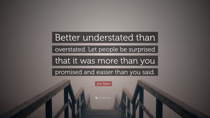 Jim Rohn Quote: “Better understated than overstated. Let people be surprised that it was more than you promised and easier than you said.”