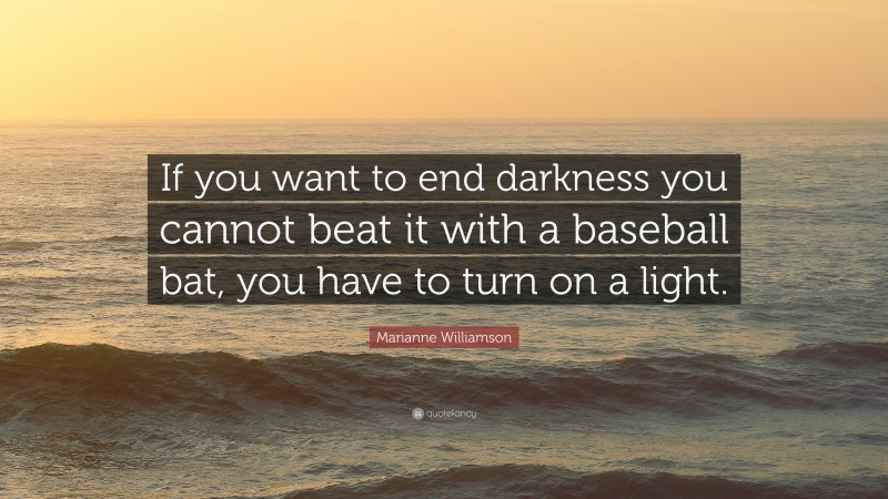 Marianne Williamson Quote: “If you want to end darkness you cannot beat it with a baseball bat, you have to turn on a light.”