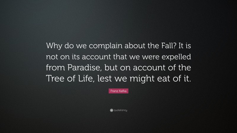 Franz Kafka Quote: “Why do we complain about the Fall? It is not on its account that we were expelled from Paradise, but on account of the Tree of Life, lest we might eat of it.”