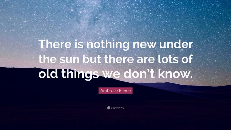 Ambrose Bierce Quote: “There is nothing new under the sun but there are lots of old things we don’t know.”