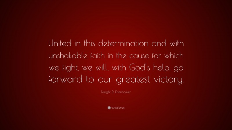 Dwight D. Eisenhower Quote: “United in this determination and with unshakable faith in the cause for which we fight, we will, with God’s help, go forward to our greatest victory.”